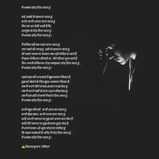 Quote by Tabiyat Kharab Hai - मैं अक्सर छोड़ दिया जाता हूं

कई आंखों से पहचाना जाता हूं , 
कभी-कभी अपना माना जाता हूं ,
फिर सा'अत ऐसी आती है कि ,
ताल्लुक से तोड़ दिया जाता हूं ...
मैं अक्सर छोड़ दिया जाता हूं । 

मैं मंजिल नहीं बस रास्ता माना जाता हूं ,
पांव रखने की जगह हूं , इसी से पहचाना जाता हूं ,
मेरे नक़्शे-कदम पर चलकर जब राही मंजिल पा जाते हैं ,
मैं सफ़र में कितना कीमती था , मेरी कीमत भूला जाते हैं ,
फिर अगली मंजिल का रोड़ा समझकर तोड़ दिया जाता हूं...
मैं अक्सर छोड़ दिया जाता हूं ।

पहले पहल की शनासाई में खूब सम्मान मिलता है ,
मुझ को खेलने के लिए खुला आसमान मिलता है  ,
जब मैं अपने जीने लायक हालात परख लेता हूं ,
जब मैं अपने पंखों से ऊंचा उड़ना सीख लेता हूं ,
तब मैं एक छोटे से कमरे में बटोर दिया जाता हूं ...
मैं अक्सर छोड़ दिया जाता हूं ।

कभी बहुत कीमती , कभी ज़ाया बन जाता हूं ,
कभी बेहद खास , कभी पराया बना जाता हूं ,
कोई अपनी जरूरत पर मुझ को अपना बना लेता है ,
कोई मेरी जरूरत पर मुझ से दामन छुड़ा लेता है ,
मैं अपने शक्ल-ओ-सूरत से इतना लचीला हूं 
कि महज़ जज्बातों के जरिए मैं मोड़ दिया जाता हूं  ...
मैं अक्सर छोड़ दिया जाता हूं ।

✍️विकास कुमार "तबियत" - Made using Quotes Creator App, Post Maker App