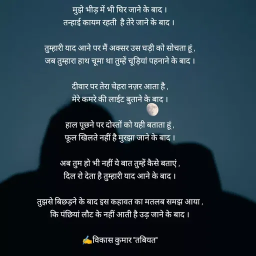 Quote by Tabiyat Kharab Hai - मुझे भीड़ में भी घिर जाने के बाद ।
तन्हाई कायम रहती  है तेरे जाने के बाद । 

तुम्हारी याद आने पर मैं अक्सर उस घड़ी को सोचता हूं ,
जब तुम्हारा हाथ चूमा था तुम्हें चूड़ियां पहनाने के बाद ।

दीवार पर तेरा चेहरा नज़र आता है ,
मेरे कमरे की लाईट बुताने के बाद ।

हाल पूछने पर दोस्तों को यही बताता हूं ,
फूल खिलते नहीं है मुरझा जाने के बाद ।

अब तुम हो भी नहीं ये बात तुम्हें कैसे बताएं ,
दिल रो देता है तुम्हारी याद आने के बाद ।

तुझसे बिछड़ने के बाद इस कहावत का मतलब समझ आया ,
कि पंछियां लौट के नहीं आती है उड़ जाने के बाद ।

✍️विकास कुमार "तबियत"

 - Made using Quotes Creator App, Post Maker App