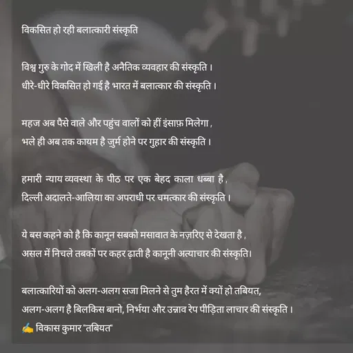 Quote by Tabiyat Kharab Hai - 
विकसित हो रही बलात्कारी संस्कृति

विश्व गुरु के गोद में खिली है अनैतिक व्यवहार की संस्कृति ।
धीरे-धीरे विकसित हो गई है भारत में बलात्कार की संस्कृति ।

महज अब पैसे वाले और पहुंच वालों को हीं इंसाफ़ मिलेगा ,
भले ही अब तक कायम है ज़ुर्म होने पर गुहार की संस्कृति ।

हमारी  न्याय व्यवस्था  के  पीठ  पर  एक  बेहद  काला  धब्बा  है ,
दिल्ली अदालते-आलिया का अपराधी पर चमत्कार की संस्कृति ।

ये बस कहने को है कि कानून सबको मसावात के नज़रिए से देखता है ,
असल में निचले तबकों पर कहर ढ़ाती है कानूनी अत्याचार की संस्कृति।

बलात्कारियों को अलग-अलग सजा मिलने से तुम हैरत में क्यों हो तबियत,
अलग-अलग है बिलकिस बानो, निर्भया और उन्नाव रेप पीड़िता लाचार की संस्कृति ।
✍️ विकास कुमार "तबियत" - Made using Quotes Creator App, Post Maker App