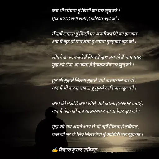 Quote by Tabiyat Kharab Hai - जब भी सोचता हूं किसी का यार खुद को ।
एक थप्पड़ लगा लेता हूं जोरदार खुद को ।

मैं नहीं लगाता हूं किसी पर अपनी बर्बादी का इल्ज़ाम ,
अब मैं खुद ही मान लेता हूं अपना गुनहगार खुद को ।

लोग देख कर कहते हैं कि बड़े खुश लग रहे हैं आप मगर ,
मुझ को रोना आ जाता है देखकर बेकरार खुद को ।

तुम भी मुझसे मिलना मुझसे बातें करना कम कर दो ,
अब मैं भी करना चाहता हूं तुमसे दरकिनार खुद को ।

आप की मर्जी है आप जिसे चाहे अपना हमसफ़र बनाएं ,
अब मैं पेश नहीं करूंगा हमसफ़र का दावेदार खुद को ।

मुझ को अब अपने आप से भी नहीं मिलना है तबियत ,
कल जी भर के लिए मिल लिया हूं आखिरी बार खुद को ।

✍️ विकास कुमार "तबियत" - Made using Quotes Creator App, Post Maker App