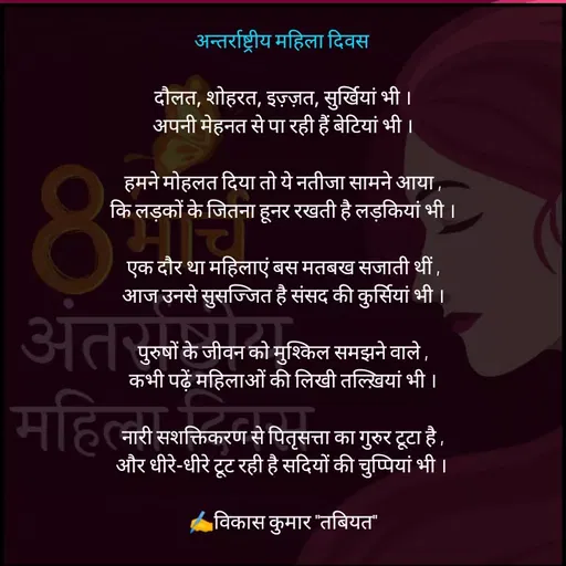 Quote by Tabiyat Kharab Hai - अन्तर्राष्ट्रीय महिला दिवस 

दौलत, शोहरत, इज़्ज़त, सुर्खियां भी ।
अपनी मेहनत से पा रही हैं बेटियां भी ।

हमने मोहलत दिया तो ये नतीजा सामने आया ,
कि लड़कों के जितना हूनर रखती है लड़कियां भी ।

एक दौर था महिलाएं बस मतबख सजाती थीं ,
आज उनसे सुसज्जित है संसद की कुर्सियां भी ।

पुरुषों के जीवन को मुश्किल समझने वाले ,
कभी पढ़ें महिलाओं की लिखी तल्ख़ियां भी ।

नारी सशक्तिकरण से पितृसत्ता का गुरुर टूटा है ,
और धीरे-धीरे टूट रही है सदियों की चुप्पियां भी । 

✍️विकास कुमार "तबियत"
 - Made using Quotes Creator App, Post Maker App