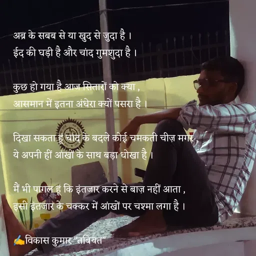 Quote by Tabiyat Kharab Hai - अब्र के सबब से या खुद से जुदा है ।
ईद की घड़ी है और चांद गुमशुदा है ।

कुछ हो गया है आज सितारों को क्या ,
आसमान में इतना अंधेरा क्यों पसरा है ।

दिखा सकता हूं चांद के बदले कोई चमकती चीज़ मगर ,
ये अपनी हीं आंखों के साथ बड़ा धोखा है ।

मैं भी पागल हूं कि इंतजार करने से बाज़ नहीं आता ,
इसी इंतजार के चक्कर में आंखों पर चश्मा लगा है ।

✍️विकास कुमार "तबियत"
 - Made using Quotes Creator App, Post Maker App