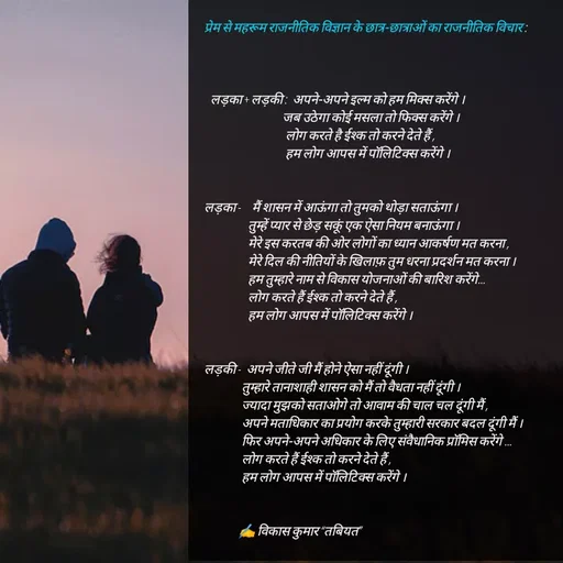 Quote by Tabiyat Kharab Hai - प्रेम से महरूम राजनीतिक विज्ञान के छात्र-छात्राओं का राजनीतिक विचार : 



  लड़का + लड़की :  अपने-अपने इल्म को हम मिक्स करेंगे ।
                         जब उठेगा कोई मसला तो फिक्स करेंगे ।
                          लोग करते है ईश्क तो करने देते हैं ,
                          हम लोग आपस में पॉलिटिक्स करेंगे ।


लड़का -    मैं शासन में आऊंगा तो तुमको थोड़ा सताऊंगा ।
              तुम्हें प्यार से छेड़ सकूं एक ऐसा नियम बनाऊंगा ।
              मेरे इस करतब की ओर लोगों का ध्यान आकर्षण मत करना ,
              मेरे दिल की नीतियों के खिलाफ़ तुम धरना प्रदर्शन मत करना ।
              हम तुम्हारे नाम से विकास योजनाओं की बारिश करेंगे…
              लोग करते हैं ईश्क तो करने देते हैं ,
              हम लोग आपस में पॉलिटिक्स करेंगे ।


लड़की -  अपने जीते जी मैं होने ऐसा नहीं दूंगी ।
            तुम्हारे तानाशाही शासन को मैं तो वैधता नहीं दूंगी ।
            ज्यादा मुझको सताओगे तो आवाम की चाल चल दूंगी मैं ,
            अपने मताधिकार का प्रयोग करके तुम्हारी सरकार बदल दूंगी मैं ।
            फिर अपने-अपने अधिकार के लिए संवैधानिक प्रॉमिस करेंगे …
            लोग करते हैं ईश्क तो करने देते हैं ,
            हम लोग आपस में पॉलिटिक्स करेंगे ।


           ✍️ विकास कुमार “तबियत”






 - Made using Quotes Creator App, Post Maker App