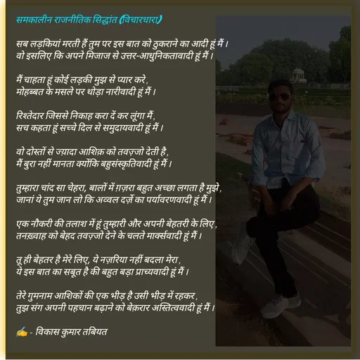 Quote by Tabiyat Kharab Hai - समकालीन राजनीतिक सिद्धांत (विचारधारा) 

सब लड़कियां मरती हैं तुम पर इस बात को ठुकराने का आदी हूं मैं । 
वो इसलिए कि अपने मिजाज से उत्तर-आधुनिकतावादी हूं मैं ।

मैं चाहता हूं कोई लड़की मुझ से प्यार करे ,
मोहब्बत के मसले पर थोड़ा नारीवादी हूं मैं ।

रिश्तेदार जिससे निकाह करा दें कर लूंगा मैं ,
सच कहता हूं सच्चे दिल से समुदायवादी हूं मैं ।

वो दोस्तों से ज्य़ादा आशिक़ को तवज़्जो देती है ,
मैं बुरा नहीं मानता क्योंकि बहुसंस्कृतिवादी हूं मैं ।

तुम्हारा चांद सा चेहरा, बालों में ग़ज़रा बहुत अच्छा लगता है मुझे ,
जानां ये तुम जान लो कि अव्वल दर्ज़े का पर्यावरणवादी हूं मैं ।

एक नौकरी की तलाश में हूं तुम्हारी और अपनी बेहतरी के लिए ,
तनख़्वाह को बेहद तवज़्जो देने के चलते मार्क्सवादी हूं मैं ।

तू ही बेहतर है मेरे लिए, ये नज़रिया नहीं बदला मेरा ,
ये इस बात का सबूत है की बहुत बड़ा प्राच्यवादी हूं मैं ।

तेरे गुमनाम आशिकों की एक भीड़ है उसी भीड़ में रहकर ,
तुझ संग अपनी पहचान बढ़ाने को बेक़रार अस्तित्ववादी हूं मैं ।

✍️ - विकास कुमार तबियत

 - Made using Quotes Creator App, Post Maker App