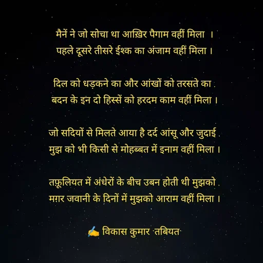 Quote by Tabiyat Kharab Hai - मैनें ने जो सोचा था आख़िर पैगाम वहीं मिला  ।
पहले दूसरे तीसरे ईश्क का अंजाम वहीं मिला ।

दिल को धड़कने का और आंखों को तरसते का ,
बदन के इन दो हिस्सें को हरदम काम वहीं मिला ।

जो सदियों से मिलते आया है दर्द आंसू और जुदाई ,
मुझ को भी किसी से मोहब्बत में इनाम वहीं मिला ।

तफ़ूलियत में अंधेरों के बीच उबन होती थी मुझको ,
मग़र जवानी के दिनों में मुझको आराम वहीं मिला ।

✍️ विकास कुमार "तबियत"
 - Made using Quotes Creator App, Post Maker App