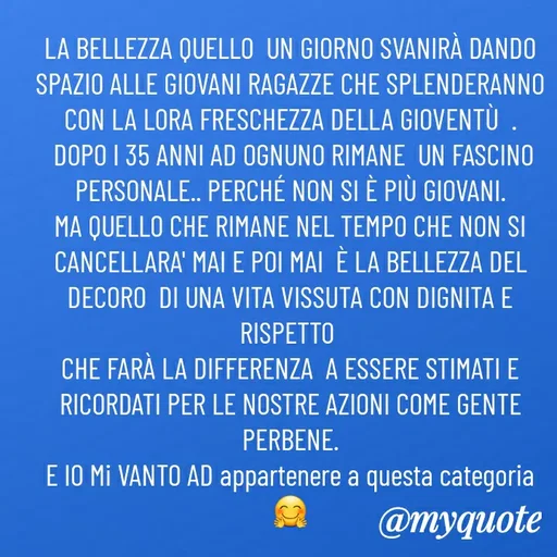 Quote by MaryMormy - LA BELLEZZA QUELLO  UN GIORNO SVANIRÀ DANDO SPAZIO ALLE GIOVANI RAGAZZE CHE SPLENDERANNO CON LA LORA FRESCHEZZA DELLA GIOVENTÙ  .
 DOPO I 35 ANNI AD OGNUNO RIMANE  UN FASCINO PERSONALE.. PERCHÉ NON SI È PIÙ GIOVANI.
MA QUELLO CHE RIMANE NEL TEMPO CHE NON SI CANCELLARA' MAI E POI MAI  È LA BELLEZZA DEL DECORO  DI UNA VITA VISSUTA CON DIGNITA E RISPETTO 
CHE FARÀ LA DIFFERENZA  A ESSERE STIMATI E RICORDATI PER LE NOSTRE AZIONI COME GENTE PERBENE.
E IO Mi VANTO AD appartenere a questa categoria 🤗 - Made using Quotes Creator App, Post Maker App