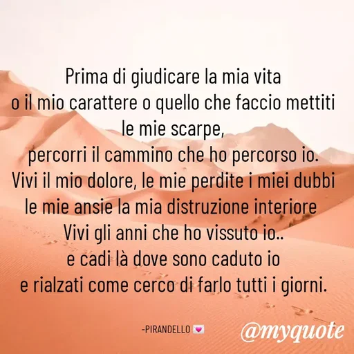 Quote by MaryMormy - Prima di giudicare la mia vita
o il mio carattere o quello che faccio mettiti le mie scarpe,
percorri il cammino che ho percorso io.
Vivi il mio dolore, le mie perdite i miei dubbi le mie ansie la mia distruzione interiore 
Vivi gli anni che ho vissuto io..
e cadi là dove sono caduto io
e rialzati come cerco di farlo tutti i giorni.


-PIRANDELLO 💌 - Made using Quotes Creator App, Post Maker App