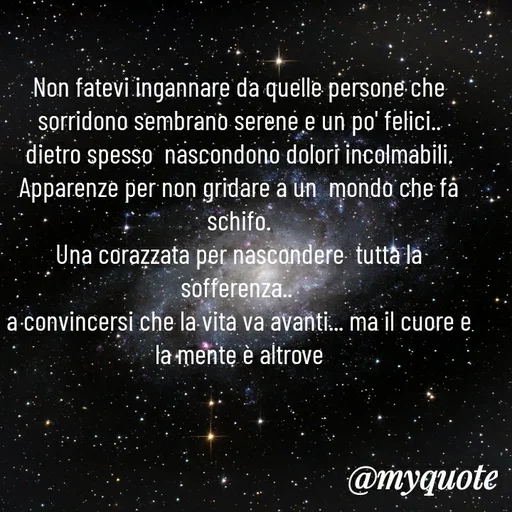 Quote by MaryMormy - Non fatevi ingannare da quelle persone che  sorridono sembrano serene e un po' felici..
dietro spesso  nascondono dolori incolmabili.
Apparenze per non gridare a un  mondo che fa schifo.
Una corazzata per nascondere  tutta la sofferenza.. 
a convincersi che la vita va avanti... ma il cuore e la mente è altrove - Made using Quotes Creator App, Post Maker App
