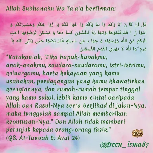 Quote by Rumah JahitKu - Allah Subhanahu Wa Ta'ala berfirman:

قُلْ اِنْ كَا نَ اٰبَآ ؤُكُمْ وَاَ بْنَآ ؤُكُمْ وَاِ خْوَا نُكُمْ وَاَ زْوَا جُكُمْ وَعَشِيْرَتُكُمْ وَ اَمْوَا لُ ٱِ قْتَرَفْتُمُوْهَا وَتِجَا رَةٌ تَخْشَوْنَ كَسَا دَهَا وَ مَسٰكِنُ تَرْضَوْنَهَاۤ اَحَبَّ اِلَيْكُمْ مِّنَ اللّٰهِ وَرَسُوْلِهٖ وَ جِهَا دٍ فِيْ سَبِيْلِهٖ فَتَرَ بَّصُوْا حَتّٰى يَأْتِيَ اللّٰهُ بِاَ مْرِهٖ ۗ وَا للّٰهُ لَا يَهْدِى الْقَوْمَ الْفٰسِقِيْنَ
"Katakanlah, "Jika bapak-bapakmu, anak-anakmu, saudara-saudaramu, istri-istrimu, keluargamu, harta kekayaan yang kamu usahakan, perdagangan yang kamu khawatirkan kerugiannya, dan rumah-rumah tempat tinggal yang kamu sukai, lebih kamu cintai daripada Allah dan Rasul-Nya serta berjihad di jalan-Nya, maka tunggulah sampai Allah memberikan keputusan-Nya." Dan Allah tidak memberi petunjuk kepada orang-orang fasik."
(QS. At-Taubah 9: Ayat 24) - Made using Quotes Creator App, Post Maker App