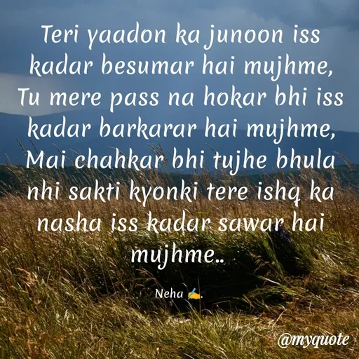 Quote by Neha Pandey - Teri yaadon ka junoon iss kadar besumar hai mujhme,                                                                  Tu mere pass na hokar bhi iss kadar barkarar hai mujhme,                                                            Mai chahkar bhi tujhe bhula nhi sakti kyonki tere ishq ka nasha iss kadar sawar hai mujhme.. 

Neha ✍️.  - Made using Quotes Creator App, Post Maker App