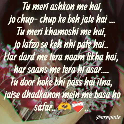 Quote by Neha Pandey - Tu meri ashkon me hai,
 jo chup- chup ke beh jate hai ... 
Tu meri khamoshi me hai, 
jo lafzo se keh nhi pate hai.. 
Har dard me tera naam likha hai, 
har saans me tera hi asar.... 
Tu door hoke bhi pass hai itna, 
jaise dhadkanon mein me basa ho safar.. 🫶❤️‍🩹.. 


 - Made using Quotes Creator App, Post Maker App