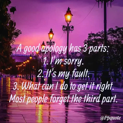Quote by Radhe..💫 - 

A good apology has 3 parts:
1. I'm sorry.
2. It's my fault.
3. What can I do to get it right.
Most people forget the third part.



 - Made using Quotes Creator App, Post Maker App