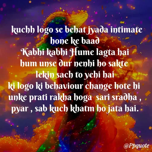 Quote by Radhe..💫 -   kuchh logo se behat jyada intimate hone ke baad
Kabhi kabhi Hume lagta hai
hum unse dur nenhi ho sakte 
lekin sach to yehi hai
ki logo ki behaviour change hote hi 
unke prati rakha hoga  sari sradha , pyar , sab kuch khatm ho jata hai. - Made using Quotes Creator App, Post Maker App