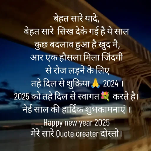 Quote by Radhe..💫 - बेहत सारे यादे,
बेहत सारे  सिख देके गई है ये साल
 कुछ बदलाव हुआ है खुद मै,
आर एक हौसला मिला जिंदगी
 से रोज लड़ने के लिए
 तहे दिल से शुक्रिया🙏 2024 ।
2025 को तहे दिल से स्वागत💐 करते है।
नेई साल की हार्दिक शुभकामनाएं ।
Happy new year 2025
मेरे सारे Quote creater दोस्तो। - Made using Quotes Creator App, Post Maker App