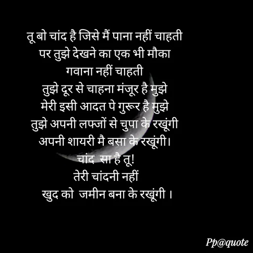 Quote by Radhe..💫 - तू बो चांद है जिसे मैं पाना नहीं चाहती 
पर तुझे देखने का एक भी मौका 
गवाना नहीं चाहती 
तुझे दूर से चाहना मंजूर है मुझे 
मेरी इसी आदत पे गुरूर है मुझे 
तुझे अपनी लफ्जों से चुपा के रखूंगी 
अपनी शायरी मै बसा के रखूंगी। 
चांद  सा है तू!
तेरी चांदनी नहीं
 खुद को  जमीन बना के रखूंगी । - Made using Quotes Creator App, Post Maker App