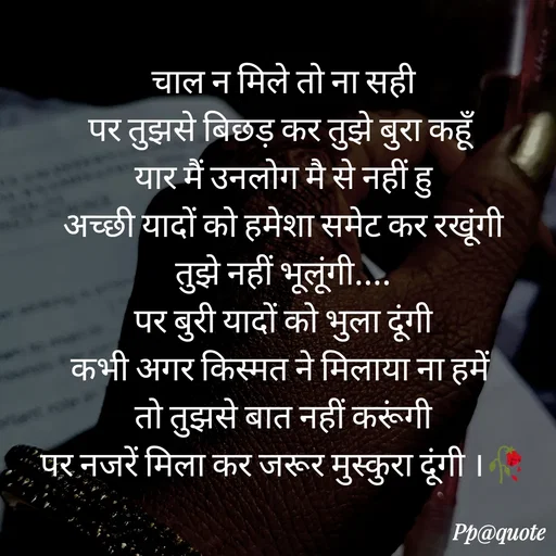 Quote by Radhe..💫 - चाल न मिले तो ना सही
पर तुझसे बिछड़ कर तुझे बुरा कहूँ 
यार मैं उनलोग मै से नहीं हु
अच्छी यादों को हमेशा समेट कर रखूंगी
तुझे नहीं भूलूंगी....
पर बुरी यादों को भुला दूंगी
कभी अगर किस्मत ने मिलाया ना हमें 
तो तुझसे बात नहीं करूंगी
पर नजरें मिला कर जरूर मुस्कुरा दूंगी ।🥀

 - Made using Quotes Creator App, Post Maker App
