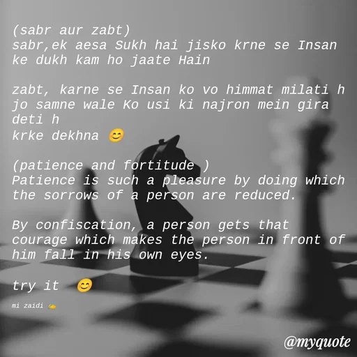Quote by Misba Zaidi - (sabr aur zabt)
sabr,ek aesa Sukh hai jisko krne se Insan ke dukh kam ho jaate Hain

zabt, karne se Insan ko vo himmat milati h jo samne wale Ko usi ki najron mein gira deti h 
krke dekhna 😊

(patience and fortitude )
Patience is such a pleasure by doing which the sorrows of a person are reduced. 

By confiscation, a person gets that courage which makes the person in front of him fall in his own eyes. 

try it  😊

mi zaidi ✍️ - Made using Quotes Creator App, Post Maker App