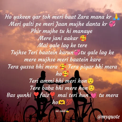 Quote by Misba Zaidi - Ho yakeen gar toh meri baat Zara mana kr 🙏
Meri galti pe meri Jaan mujhe danta kr 💞
Phir mujhe tu hi manaye 
Mere jani aakar 🥰
Mai gale lag ke tere
Tujhse Teri baatein karun💞tu gale lag ke mere mujhse meri baatein kare
Tera gussa bhi mera 🥰 Tera piyar bhi mera  ho🥰
Teri ammi bhi meri hon😌 
Tere baba bhi mere hon☺️
Bas yunhi ❣️faiz❣️ mai teri hun 💓 tu mera ho🫶💯

mi zaidi✍️ - Made using Quotes Creator App, Post Maker App