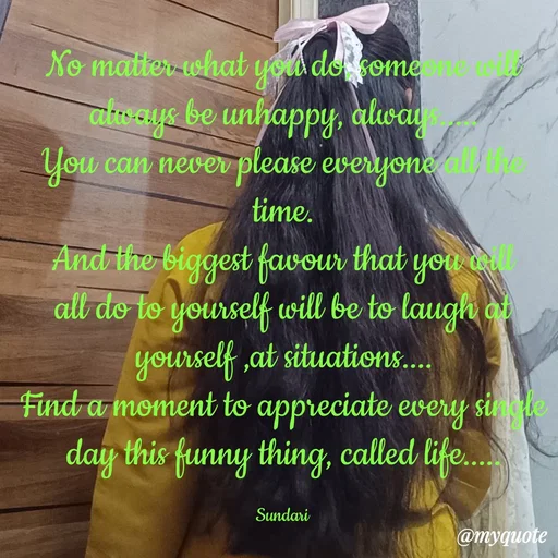 Quote by Yaswani taehyung (sundari) - No matter what you do, someone will always be unhappy, always.....
You can never please everyone all the time.
And the biggest favour that you will all do to yourself will be to laugh at yourself ,at situations....
Find a moment to appreciate every single day this funny thing, called life.....

Sundari  - Made using Quotes Creator App, Post Maker App