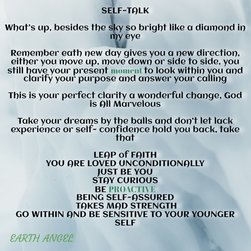 Quote by EarthAngel - SELF~TALK 
 
What’s up, besides the sky so bright like a diamond in my eye 
 
Remember eath new day gives you a new direction, either you move up, move down or side to side, you still have your present moment to look within you and clarify your purpose and answer your calling  
 
This is your perfect clarity a wonderful change, God is All Marvelous  
 
Take your dreams by the balls and don’t let lack experience or self~ confidence hold you back, take that  
 
LEAP of FAITH 
YOU ARE LOVED UNCONDITIONALLY  
JUST BE YOU  
STAY CURIOUS  
BE PROACTIVE  
BEING SELF~ASSURED 
 TAKES MAD STRENGTH  
GO WITHIN AND BE SENSITIVE TO YOUR YOUNGER SELF - Made using Quotes Creator App, Post Maker App