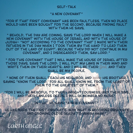 Quote by EarthAngel - SELF-TALK 
 
“A NEW COVENANT” 
 
“For if that first convenant has been faultless, then no place would have been sought for the second, because finding fault with them He says, 
 
“ Behold, the day are coming, says the Lord when I will make a new covenant with the house of Israel and with the house of Judah- “not according to the covenant that I made with their fathers in the day when I took them by the hand to lead them out of the land of Egypt; because they did not continue in My covenant, and I disregarded them, say Lord.“ 
 
“ For this covenant that I will make the house of Israel after those days, says the Lord: I will put My laws in their mind and write them on their hearts; and I will be their God, and they shall be My people, 
 
“ None of them shall teach his neighbor, and none his brother, saying “Know the Lord,’ for all shall Know Me, from the least of them to the greatest of them.” 
 
“For I will be merciful to their unrighteousness, and their sins and their lawless deeds, I will remember no more” 
 
In that He says, “A New Covenant” 
 
 He has made the first obsolete. Now what is becoming obsolete and growing old is ready to vanish away.” 
 
 
 
 
 
 
 
 - Made using Quotes Creator App, Post Maker App