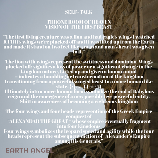 Quote by EarthAngel - SELF~TALK 
 
THRONE ROOM OF HEAVEN 
VISION OF THE FIRST BEAST 
 
“The first living creature was a lion and had eagle’s wings I watched it I’ll it’s wings we’re plucked off and it was lifted up from the Earth and made it stand on two feet like a man and man’s heart was given to it.” 
 
The lion with wings represent the swiftness and dominion .Wings plucked off: signifies a loss of power or a significant change in the kingdom nature, Lifted up and given a human mind 
 = indicates a humbling or transformation of the kingdom transitioning from a powerful winged beast to a more human like state: {•} …< (.)=≈ //§ 
 Ultimately into a more human form symbolize the end of Babylons reign and the emergence of a new possibly less powerful entity. Shift in awareness of becoming a righteous kingdom 
 
The four wings and four heads represention of the Greek Empire conquest of 
 “ALEXANDAR THE GREAT “ whose empire eventually fragment into four kingdoms 
Four wings symbolizes the leopard speed and agility while the four heads represent the subsequent diction of “Alexander’s Empire among His Generals.” - Made using Quotes Creator App, Post Maker App