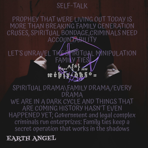 Quote by EarthAngel - SELF~TALK 
 
PROPHEY THAT WERE LIVING OUT TODAY IS MORE THAN BREAKING FAMILY GENERATION CRUSES, SPIRITUAL BONDAGE,CRIMINALS NEED ACCOUNTABILITY  
 
LET’S UNRAVEL THE SPIRITUAL MINIPULATION FAMILY TIES 
 =…^{*} „„ 
æ ė þ į ş • ð ħ § ° = 
 
SPIRITUAL DRAMA\FAMILY DRAMA/EVERY DRAMA 
WE ARE IN A DARK CYCLE AND THINGS THAT ARE COMING HISTORY HASN’T EVEN HAPPENED YET; Government and legal complex criminals run enterprizes: Family ties keep a secret operation that works in the shadows 
 
 - Made using Quotes Creator App, Post Maker App