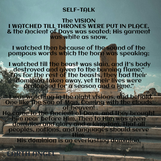 Quote by EarthAngel - SELF~TALK 
 
The VISION 
I WATCHED TILL THRONES WERE PUT IN PLACE, 
& the Ancient of Days was seated; His garment was white as snow,  
 
I watched then because of the sound of the pompous words which the horn was speaking; 
 
 I watched till the beast was slain, and it’s body destroyed and given to the burning flame,” 
“As for the rest of the beasts, they had their dominion taken away, yet their lives were prolonged for a season and a time.” 
 
“ I was watching in the night visions, and behold, One like the Son of Man, Coming with the clouds of heaven! 
He came to the Ancient of Days, and they brought him near before Him, Then to Him was given dominion and glory and a kingdom, That all peoples, nations, and languages should serve Him.  
His dominion is an everlasting dominion,  
 - Made using Quotes Creator App, Post Maker App