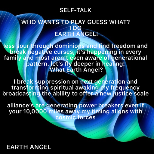 Quote by EarthAngel - SELF-TALK 
 
WHO WANTS TO PLAY GUESS WHAT? 
I DO 
 EARTH ANGEL! 
 
less sour through dominions and find freedom and break negative curses, it’s happening in every family and most aren’t even aware of generational pattern. let’s fly deeper in healing! 
 What Earth Angel? 
 
I break suppression on next generation and transforming spiritual awaking my frequency broadcasting the ability to offer a new justice scale  
 
alliance’s are generating power breakers even if your 10,0000 miles away my timing aligns with cosmic forces  - Made using Quotes Creator App, Post Maker App