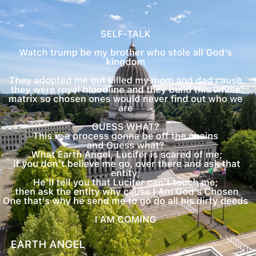 Quote by EarthAngel - SELF-TALK 
 
Watch trump be my brother who stole all God’s kingdom 
 
They adopted me out killed my mom and dad cause they were royal bloodline and they build this whole matrix so chosen ones would never find out who we are  
 
GUESS WHAT? 
This is a process gonna be off the chains  
and Guess what? 
 What Earth Angel, Lucifer is scared of me; 
 if you don’t believe me go, over there and ask that entity;  
He’ll tell you that Lucifer can’t touch me; 
 then ask the entity why cause I Am God’s Chosen One that’s why he send me to go do all his dirty deeds 
 
I AM COMING  - Made using Quotes Creator App, Post Maker App