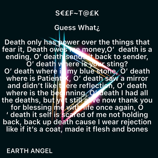 Quote by EarthAngel - S€£F~T@£K 
 
Guess What¿ 
 
Death only has power over the things that fear it, Death owes me money,O’  death is a ending, O’ death sends it back to sender, O’ death where is your sting? 
O’ death where is my blue stone, O’ death where is Patient X, O’ death saw a mirror and didn’t like there reflection, O’ death where is the beginning, O’ death I had all the deaths, but yet still alive now thank you for blessing me with life once again, O ‘ death it self is scared of me not holding back, back up death cause I wear rejection like if it’s a coat, made it flesh and bones - Made using Quotes Creator App, Post Maker App