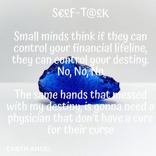 Quote by EarthAngel -  
 
S€£F~T@£K 
 
Small minds think if they can control your financial lifeline, they can control your destiny. No, No, No  
 
The same hands that messed with my destiny, is gonna need a physician that don’t have a cure for their curse  
 
 - Made using Quotes Creator App, Post Maker App