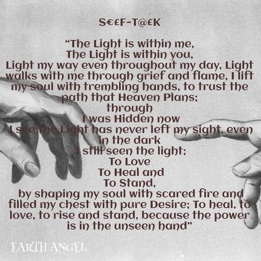 Quote by EarthAngel - S€£F~T@£K 
 
“The Light is within me,  
The Light is within you, 
Light my way even throughout my day, Light walks with me through grief and flame, I lift my soul with trembling hands, to trust the path that Heaven Plans; 
through 
 I was Hidden now 
 I see the Light has never left my sight, even in the dark 
 I still seen the light;  
To Love 
 To Heal and  
To Stand, 
 by shaping my soul with scared fire and filled my chest with pure Desire; To heal, to love, to rise and stand, because the power is in the unseen hand” - Made using Quotes Creator App, Post Maker App