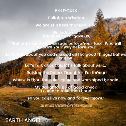 Quote by EarthAngel - S€£F~T@£K 
 
Enlighten Wisdom 
 
We are still here thanking God  
 
We Judge not, 
 because he forgave us,  
 
“Behold, I send My message before Your face, Who will prepare Your way before You” 
 
Let’s Talk about you and me and all the good things,that we can be; 
 
Let’s talk about us, let’s talk about us…..” 
 
“ Raising the Rulers Daughter EarthAngel, 
 
Where is thou the ruler came and worshiped he said, 
 
My daughter Be of good cheer, 
 I come to take thou hand, 
 
so you can live now and forevermore.” 
 
All Rights Reserved Copy©️July30,2025 
 - Made using Quotes Creator App, Post Maker App