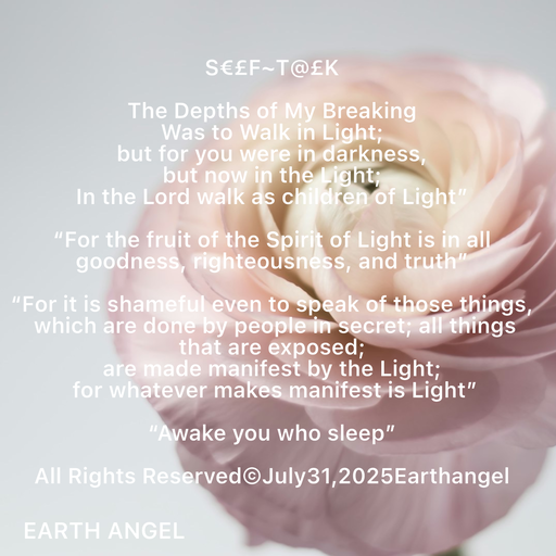 Quote by EarthAngel - S€£F~T@£K 
 
The Depths of My Breaking 
Was to Walk in Light; 
but for you were in darkness, 
but now in the Light; 
In the Lord walk as children of Light” 
 
“For the fruit of the Spirit of Light is in all goodness, righteousness, and truth” 
 
“For it is shameful even to speak of those things, 
 which are done by people in secret; all things that are exposed;  
are made manifest by the Light; 
 for whatever makes manifest is Light” 
 
“Awake you who sleep” 
 
All Rights Reserved©️July31,2025Earthangel - Made using Quotes Creator App, Post Maker App