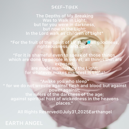 Quote by EarthAngel - S€£F~T@£K 
 
The Depths of My Breaking 
Was to Walk in Light; 
but for you were in darkness, 
but now in the Light; 
In the Lord walk as children of Light” 
 
“For the fruit of the Spirit of Light is in all goodness, righteousness, and truth” 
 
“For it is shameful even to speak of those things, 
 which are done by people in secret; all things that are exposed;  
are made manifest by the Light; 
 for whatever makes manifest is Light” 
 
“Awake you who sleep” 
“ for we do not wrestle against flesh and blood but against power against; 
the rulers of the darkness of the age; 
against spiritual host of wickedness in the heavens places.” 
 
All Rights Reserved©️July31,2025Earthangel - Made using Quotes Creator App, Post Maker App