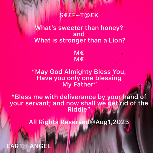 Quote by EarthAngel - S€£F~T@£K 
 
What’s sweeter than honey? 
and 
 What is stronger than a Lion? 
 
M€  
M€ 
 
“May God Almighty Bless You,  
Have you only one blessing 
 My Father” 
 
“Bless me with deliverance by your hand of your servant; and now shall we get rid of the Riddle” 
 
All Rights Reserved©️Aug1,2025 
 
 
 - Made using Quotes Creator App, Post Maker App