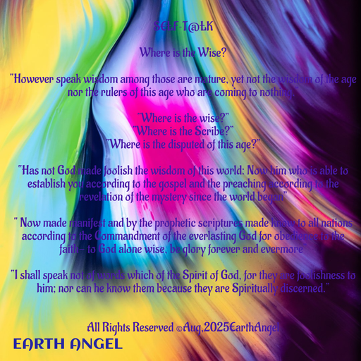Quote by EarthAngel - S€£F~T@£K 
 
Where is the Wise? 
 
“However speak wisdom among those are mature, yet not the wisdom of the age nor the rulers of this age who are coming to nothing.” 
 
“Where is the wise?” 
“Where is the Scribe?” 
“Where is the disputed of this age?” 
 
“Has not God made foolish the wisdom of this world: Now him who is able to establish you according to the gospel and the preaching according to the revelation of the mystery since the world began” 
 
“ Now made manifest and by the prophetic scriptures made know to all nations according to the Commandment of the everlasting God for obedience to the faith- to God alone wise, be glory forever and evermore” 
 
“I shall speak not of words which of the Spirit of God, for they are foolishness to him; nor can he know them because they are Spiritually discerned.” 
 
 
All Rights Reserved ©️Aug,2025EarthAngel 
 - Made using Quotes Creator App, Post Maker App