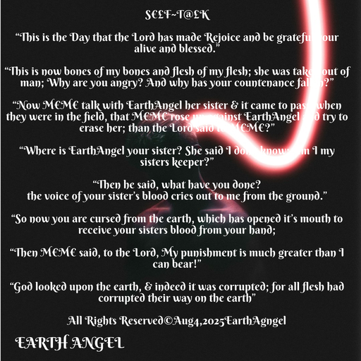 Quote by EarthAngel - S€£F~T@£K 
 
“This is the Day that the Lord has made Rejoice and be grateful your alive and blessed.” 
 
“This is now bones of my bones and flesh of my flesh; she was taken out of man; Why are you angry? And why has your countenance fallen?” 
 
“Now M€M€ talk with EarthAngel her sister & it came to pass, when they were in the field, that M€M€ rose up against EarthAngel and try to erase her; than the Lord said to M€M€?” 
 
“Where is EarthAngel your sister? She said I don’t know; Am I my sisters keeper?” 
 
“Then he said, what have you done? 
the voice of your sister’s blood cries out to me from the ground.” 
 
“So now you are cursed from the earth, which has opened it’s mouth to receive your sisters blood from your hand; 
 
“Then M€M€ said, to the Lord, My punishment is much greater than I can bear!” 
 
“God looked upon the earth, & indeed it was corrupted; for all flesh had corrupted their way on the earth” 
 
All Rights Reserved©️Aug4,2025EarthAgngel  
 - Made using Quotes Creator App, Post Maker App