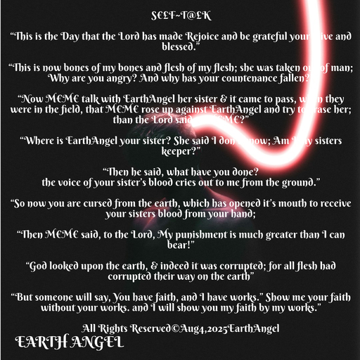 Quote by EarthAngel - S€£F~T@£K 
 
“This is the Day that the Lord has made Rejoice and be grateful your alive and blessed.” 
 
“This is now bones of my bones and flesh of my flesh; she was taken out of man; Why are you angry? And why has your countenance fallen?” 
 
“Now M€M€ talk with EarthAngel her sister & it came to pass, when they were in the field, that M€M€ rose up against EarthAngel and try to erase her; than the Lord said to M€M€?” 
 
“Where is EarthAngel your sister? She said I don’t know; Am I my sisters keeper?” 
 
“Then he said, what have you done? 
the voice of your sister’s blood cries out to me from the ground.” 
 
“So now you are cursed from the earth, which has opened it’s mouth to receive your sisters blood from your hand; 
 
“Then M€M€ said, to the Lord, My punishment is much greater than I can bear!” 
 
“God looked upon the earth, & indeed it was corrupted; for all flesh had corrupted their way on the earth” 
 
“But someone will say, You have faith, and I have works.” Show me your faith without your works. and I will show you my faith by my works.” 
 
All Rights Reserved©️Aug4,2025EarthAngel 
 - Made using Quotes Creator App, Post Maker App