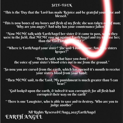 Quote by EarthAngel - S€£F~T@£K 
 
“This is the Day that the Lord has made Rejoice and be grateful your alive and blessed.” 
 
“This is now bones of my bones and flesh of my flesh; she was taken out of man; Why are you angry? And why has your countenance fallen?” 
 
“Now M€M€ talk with EarthAngel her sister & it came to pass, when they were in the field, that M€M€ rose up against EarthAngel and try to erase her; than the Lord said to M€M€?” 
 
“Where is EarthAngel your sister? She said I don’t know; Am I my sisters keeper?” 
 
“Then he said, what have you done? 
the voice of your sister’s blood cries out to me from the ground.” 
 
“So now you are cursed from the earth, which has opened it’s mouth to receive your sisters blood from your hand; 
 
“Then M€M€ said, to the Lord, My punishment is much greater than I can bear!” 
 
“God looked upon the earth, & indeed it was corrupted; for all flesh had corrupted their way on the earth” 
 
“ There is one Lawgivier, who is able to save and to destroy. Who are you to judge another” 
 
All Rights Reserved©️Aug4,2025EarthAngel 
 - Made using Quotes Creator App, Post Maker App