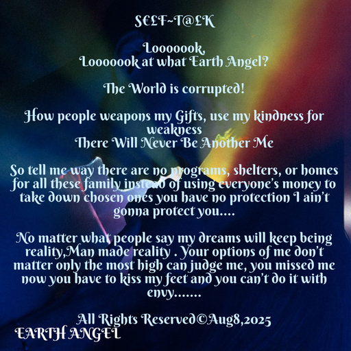 Quote by EarthAngel - S€£F~T@£K 
 
Looooook, 
Looooook at what Earth Angel? 
 
The World is corrupted! 
 
How people weapons my Gifts, use my kindness for weakness 
There Will Never Be Another Me  
 
So tell me way there are no programs, shelters, or homes for all these family instead of using everyone’s money to take down chosen ones you have no protection I ain’t gonna protect you…. 
 
No matter what people say my dreams will keep being reality,Man made reality . Your options of me don’t matter only the most high can judge me, you missed me now you have to kiss my feet and you can’t do it with envy……. 
 
All Rights Reserved©️Aug8,2025 - Made using Quotes Creator App, Post Maker App