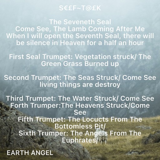 Quote by EarthAngel - S€£F~T@£K 
 
The Seveneth Seal  
Come See, The Lamb Coming After Me 
When I will open the Seventh Seal, there will be silence in Heaven for a half an hour  
 
First Seal Trumpet: Vegetation struck/ The Green Grass Burned up 
 
Second Trumpet: The Seas Struck/ Come See living things are destroy 
 
Third Trumpet: The Water Struck/ Come See 
Forth Trumper:The Heavens Struck/Come See 
Fifth Trumpet: The Locucts From The Bottomless Pit/ 
Sixth Trumper: The Angels From The Euphrates/ 
 - Made using Quotes Creator App, Post Maker App