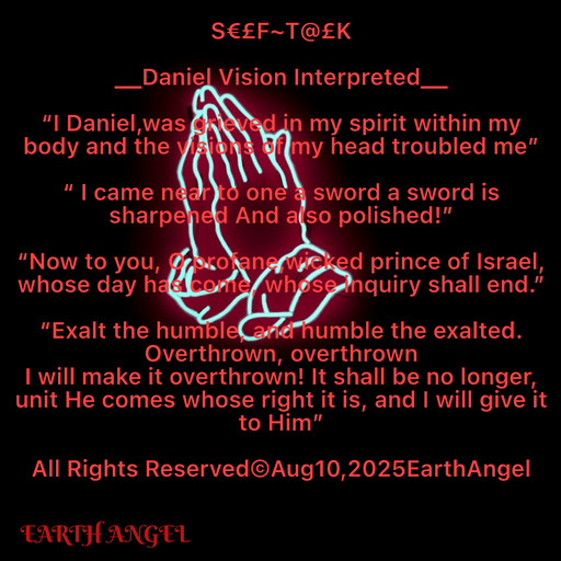 Quote by EarthAngel - S€£F~T@£K 
 
__Daniel Vision Interpreted__ 
 
“I Daniel,was grieved in my spirit within my body and the visions of my head troubled me” 
 
“ I came near to one a sword a sword is sharpened And also polished!” 
 
“Now to you, O profane,wicked prince of Israel, whose day has come, whose inquiry shall end.” 
 
“Exalt the humble, and humble the exalted. 
Overthrown, overthrown  
I will make it overthrown! It shall be no longer, unit He comes whose right it is, and I will give it to Him” 
 
All Rights Reserved©️Aug10,2025EarthAngel 
 - Made using Quotes Creator App, Post Maker App