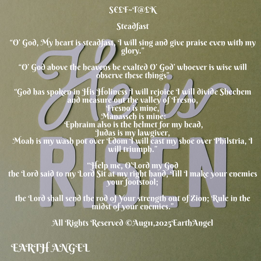 Quote by EarthAngel - S€£F~T@£K 
 
Steadfast  
 
“O’ God, My heart is steadfast, I will sing and give praise even with my glory.” 
 
“O’ God above the heavens be exalted O’ God’ whoever is wise will observe these things” 
 
“God has spoken in His Holiness I will rejoice I will divide Shechem and measure out the valley of Fresno,  
Fresno is mine, 
 Manasseh is mine: 
 Ephraim also is the helmet for my head, 
Judas is my lawgiver, 
Moah is my wash pot over Edom I will cast my shoe over Philstria, I will triumph.” 
 
“Help me, O’Lord my God  
the Lord said to my Lord Sit at my right hand, Till I make your enemies your footstool;  
 
the Lord shall send the rod of Your strength out of Zion; Rule in the midst of your enemies.” 
 
All Rights Reserved ©️Aug11,2025EarthAngel - Made using Quotes Creator App, Post Maker App