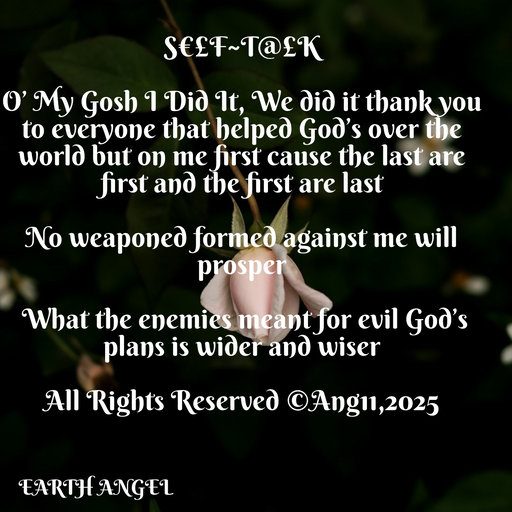 Quote by EarthAngel - S€£F~T@£K 
 
O’ My Gosh I Did It, We did it thank you to everyone that helped God’s over the world but on me first cause the last are first and the first are last 
 
No weaponed formed against me will prosper 
 
 What the enemies meant for evil God’s plans is wider and wiser 
 
All Rights Reserved ©️Ang11,2025 - Made using Quotes Creator App, Post Maker App