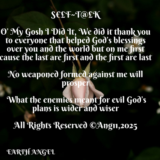 Quote by EarthAngel - S€£F~T@£K 
 
O’ My Gosh I Did It, We did it thank you to everyone that helped God’s blessings over you and the world but on me first cause the last are first and the first are last 
 
No weaponed formed against me will prosper 
 
 What the enemies meant for evil God’s plans is wider and wiser 
 
All Rights Reserved ©️Ang11,2025 - Made using Quotes Creator App, Post Maker App