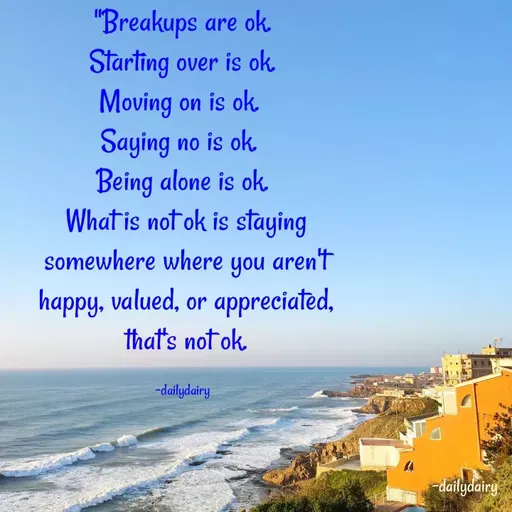 Quote by R.Preeti - "Breakups are ok.
 Starting over is ok. 
Moving on is ok. 
Saying no is ok. 
Being alone is ok.
 What is not ok is staying
 somewhere where you aren't
 happy, valued, or appreciated,
 that's not ok.

-dailydairy - Made using Quotes Creator App, Post Maker App