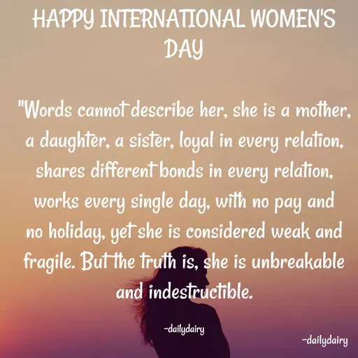 Quote by R.Preeti - HAPPY INTERNATIONAL WOMEN'S DAY

"Words cannot describe her, she is a mother, a daughter, a sister, loyal in every relation, shares different bonds in every relation, works every single day, with no pay and no holiday, yet she is considered weak and fragile. But the truth is, she is unbreakable and indestructible.

-dailydairy - Made using Quotes Creator App, Post Maker App