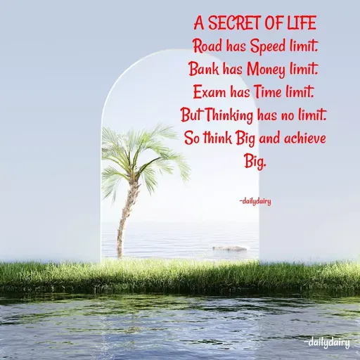 Quote by R.Preeti - A SECRET OF LIFE
 Road has Speed limit. 
Bank has Money limit. 
Exam has Time limit. 
But Thinking has no limit. 
So think Big and achieve Big.


-dailydairy - Made using Quotes Creator App, Post Maker App